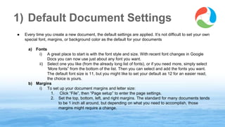 1) Default Document Settings
● Every time you create a new document, the default settings are applied. It’s not difficult to set your own
special font, margins, or background color as the default for your documents
a) Fonts
i) A great place to start is with the font style and size. With recent font changes in Google
Docs you can now use just about any font you want.
ii) Select one you like (from the already long list of fonts), or if you need more, simply select
‘More fonts” from the bottom of the list. Then you can select and add the fonts you want.
The default font size is 11, but you might like to set your default as 12 for an easier read,
the choice is yours.
b) Margins
i) To set up your document margins and letter size:
1. Click “File”, then “Page setup” to enter the page settings.
2. Set the top, bottom, left, and right margins. The standard for many documents tends
to be 1 inch all around, but depending on what you need to accomplish, those
margins might require a change.
www.synergyse.com
 
