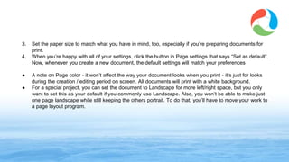 3. Set the paper size to match what you have in mind, too, especially if you’re preparing documents for
print.
4. When you’re happy with all of your settings, click the button in Page settings that says “Set as default”.
Now, whenever you create a new document, the default settings will match your preferences
● A note on Page color - it won’t affect the way your document looks when you print - it’s just for looks
during the creation / editing period on screen. All documents will print with a white background.
● For a special project, you can set the document to Landscape for more left/right space, but you only
want to set this as your default if you commonly use Landscape. Also, you won’t be able to make just
one page landscape while still keeping the others portrait. To do that, you’ll have to move your work to
a page layout program.
www.synergyse.com
 