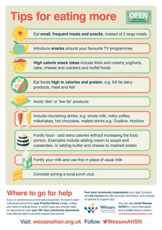 Tips for eating more
If you or someone you know are concerned, it’s best to seek
individual advice from your Practice Nurse initially, unless
you have a medical issue, in which case you should make
an appointment with your GP. Your community pharmacist
may also be able to provide support and advice.
Your local community organisation (e.g. Age Concern)
and the council can also provide information, and a range
of options to support you.
You can also email Wessex
AHSN for more information
and a leaflet about nutrition:
nutrition@wessexahsn.net
Where to go for help
Visit: wessexahsn.org.uk Follow: WessexAHSN
Eat small, frequent meals and snacks, instead of 3 large meals
Introduce snacks around your favourite TV programmes
High calorie snack ideas include thick and creamy yoghurts,
cake, cheese and crackers and buffet foods
Eat foods high in calories and protein, e.g. full fat dairy
products, meat and fish
Avoid ‘diet’ or ‘low fat’ products
Include nourishing drinks, e.g. whole milk, milky coffee,
milkshakes, hot chocolate, malted drinks e.g. Ovaltine, Horlicks
Fortify food – add extra calories without increasing the food
portion. Examples include adding cream to soups and
casseroles, or adding butter and cheese to mashed potato
Fortify your milk and use this in place of usual milk
Consider joining a local lunch club
 