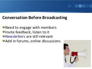 Conversation Before Broadcasting
Need to engage with members
Invite feedback, listen to it
Newsletters are still relevant
Add in forums, online discussions
 
