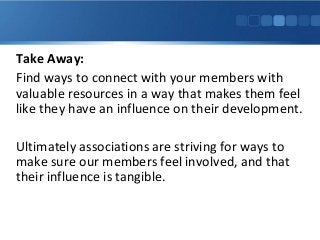 Take Away:
Find ways to connect with your members with
valuable resources in a way that makes them feel
like they have an influence on their development.
Ultimately associations are striving for ways to
make sure our members feel involved, and that
their influence is tangible.
 