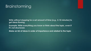 Brainstorming
Write without stopping for a set amount of time (e.g., 5-10 minutes) to
get ideas flowing.
Example: Write everything you know or think about the topic, even if
it’s not structured.
Make an list of ideas in order of importance and related to the topic
 