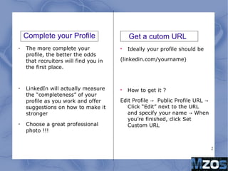 2
Complete your Profile
•
The more complete your
profile, the better the odds
that recruiters will find you in
the first place.
•
LinkedIn will actually measure
the “completeness” of your
profile as you work and offer
suggestions on how to make it
stronger
•
Choose a great professional
photo !!!

Ideally your profile should be
(linkedin.com/yourname)

How to get it ?
Edit Profile Public Profile URL→ →
Click “Edit” next to the URL
and specify your name When→
you’re finished, click Set
Custom URL
Get a cutom URL
 