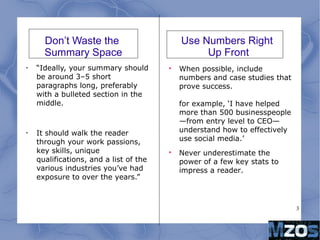 3
Don’t Waste the
Summary Space
•
“Ideally, your summary should
be around 3–5 short
paragraphs long, preferably
with a bulleted section in the
middle.
•
It should walk the reader
through your work passions,
key skills, unique
qualifications, and a list of the
various industries you’ve had
exposure to over the years.”

When possible, include
numbers and case studies that
prove success.
for example, ‘I have helped
more than 500 businesspeople
—from entry level to CEO—
understand how to effectively
use social media.’

Never underestimate the
power of a few key stats to
impress a reader.
Use Numbers Right
Up Front
 