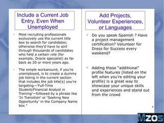 4
Include a Current Job
Entry, Even When
Unemployed
•
Most recruiting professionals
exclusively use the current title
box to search for candidates;
otherwise they’d have to sort
through thousands of candidates
who held a certain role (for
example, Oracle specialist) as far
back as 20 or more years ago.
•
The simple workaround, if you’re
unemployed, is to create a dummy
job listing in the current section
that includes the job title(s) you're
targeting—‘Full-Time
Student/Financial Analyst in
Training’—followed by a phrase like
‘In Transition’ or ‘Seeking New
Opportunity’ in the Company Name
box."

Do you speak Spanish ? Have
a project management
certification? Volunteer for
Dress for Success every
weekend?

Adding these “additional”
profile features (listed on the
left when you’re editing your
profile) is a great way to
showcase your unique skills
and experiences and stand out
from the crowd
Add Projects,
Volunteer Experiences,
or Languages
 