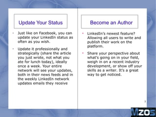 5
Update Your Status
•
Just like on Facebook, you can
update your LinkedIn status as
often as you wish.
•
Update it professionally and
strategically (share the article
you just wrote, not what you
ate for lunch today), ideally
once a week. Your entire
network will see your updates,
both in their news feeds and in
the weekly LinkedIn network
updates emails they receive

LinkedIn’s newest feature?
Allowing all users to write and
publish their work on the
platform.

Share your perspective about
what’s going on in your field,
weigh in on a recent industry
development, or show off your
skills as a writer. It’s a great
way to get noticed.
Become an Author
 