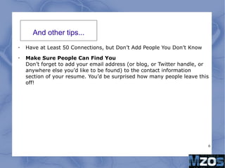 6
And other tips...
•
Have at Least 50 Connections, but Don’t Add People You Don’t Know
•
Make Sure People Can Find You
Don’t forget to add your email address (or blog, or Twitter handle, or
anywhere else you’d like to be found) to the contact information
section of your resume. You’d be surprised how many people leave this
off!
 