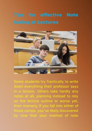 Tips for effective Note
taking at Lectures
Some students try frantically to write
down everything their professor says
in a lecture. Others take hardly any
notes at all, planning instead to rely
on the lecture outline or worse yet,
their memory. If you fall into either of
those camps, you’ve likely discovered
by now that your method of note
 