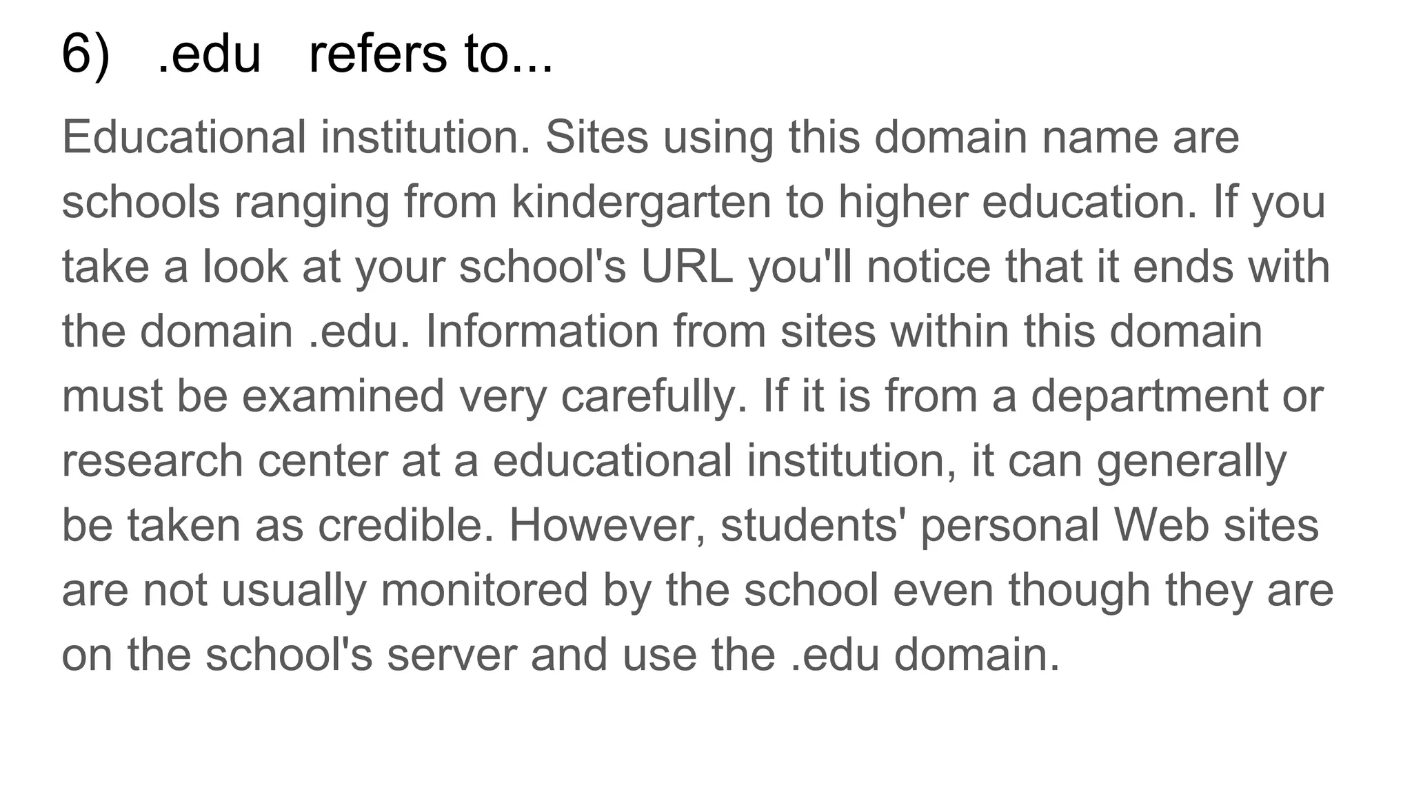 6) .edu refers to...
Educational institution. Sites using this domain name are
schools ranging from kindergarten to higher education. If you
take a look at your school's URL you'll notice that it ends with
the domain .edu. Information from sites within this domain
must be examined very carefully. If it is from a department or
research center at a educational institution, it can generally
be taken as credible. However, students' personal Web sites
are not usually monitored by the school even though they are
on the school's server and use the .edu domain.
 