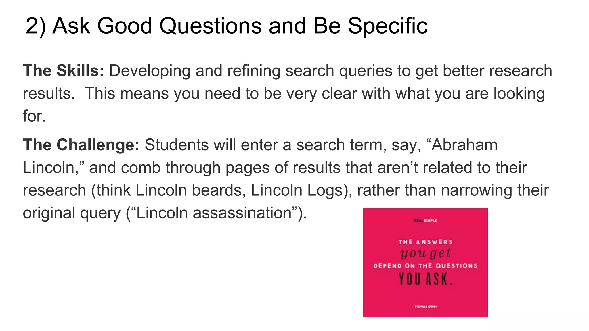 2) Ask Good Questions and Be Specific
The Skills: Developing and refining search queries to get better research
results. This means you need to be very clear with what you are looking
for.
The Challenge: Students will enter a search term, say, “Abraham
Lincoln,” and comb through pages of results that aren’t related to their
research (think Lincoln beards, Lincoln Logs), rather than narrowing their
original query (“Lincoln assassination”).
 