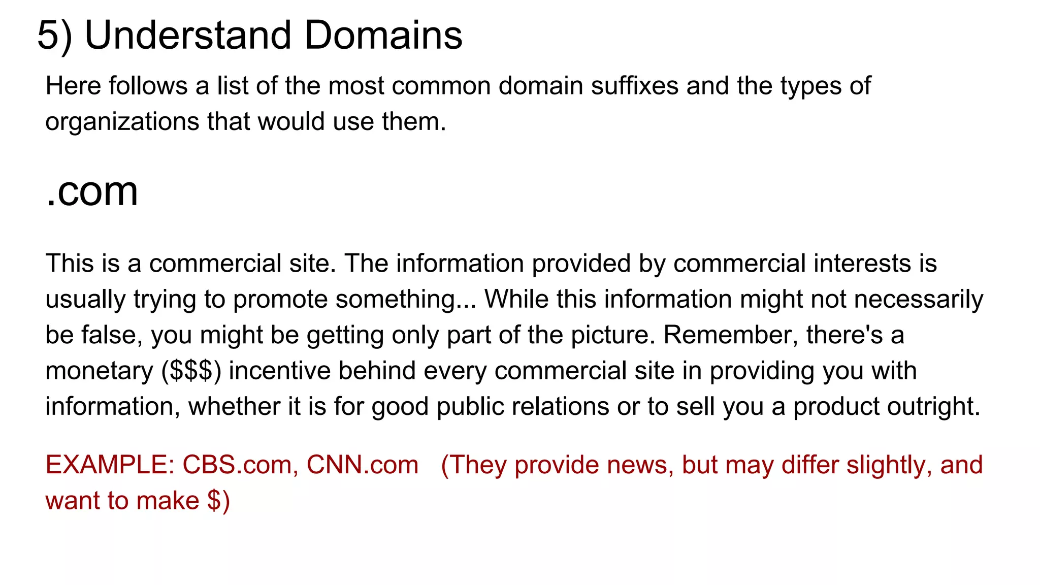 5) Understand Domains
Here follows a list of the most common domain suffixes and the types of
organizations that would use them.
.com
This is a commercial site. The information provided by commercial interests is
usually trying to promote something... While this information might not necessarily
be false, you might be getting only part of the picture. Remember, there's a
monetary ($$$) incentive behind every commercial site in providing you with
information, whether it is for good public relations or to sell you a product outright.
EXAMPLE: CBS.com, CNN.com (They provide news, but may differ slightly, and
want to make $)
 