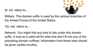 9) .mil refers to...
Military. This domain suffix is used by the various branches of
the Armed Forces of the United States.
10) .net refers to...
Network. You might find any kind of site under this domain
suffix. It acts as a catch-all for sites that don't fit into any of the
preceding domain suffixes. Information from these sites should
be given careful scrutiny.
 