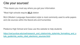 Cite your sources!
*This means you must say where you got your information
*Most high schools require MLA citation
MLA (Modern Language Association) style is most commonly used to write papers
and cite sources within the liberal arts and humanities
Petaluma High School and Casa use this website to help students
https://owl.purdue.edu/owl/research_and_citation/mla_style/mla_formatting_and_s
tyle_guide/mla_works_cited_electronic_sources.html
 