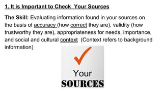 1. It is Important to Check Your Sources
The Skill: Evaluating information found in your sources on
the basis of accuracy (how correct they are), validity (how
trustworthy they are), appropriateness for needs, importance,
and social and cultural context (Context refers to background
information)
 