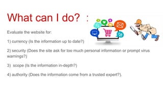 What can I do? :
Evaluate the website for:
1) currency (Is the information up to date?)
2) security (Does the site ask for too much personal information or prompt virus
warnings?)
3) scope (Is the information in-depth?)
4) authority (Does the information come from a trusted expert?).
 