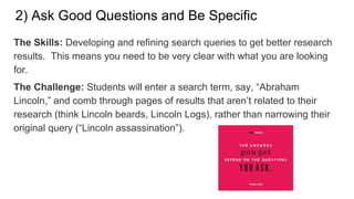 2) Ask Good Questions and Be Specific
The Skills: Developing and refining search queries to get better research
results. This means you need to be very clear with what you are looking
for.
The Challenge: Students will enter a search term, say, “Abraham
Lincoln,” and comb through pages of results that aren’t related to their
research (think Lincoln beards, Lincoln Logs), rather than narrowing their
original query (“Lincoln assassination”).
 