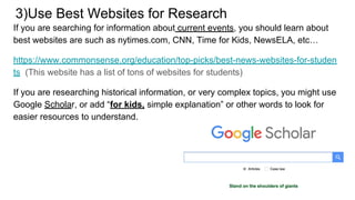 3)Use Best Websites for Research
If you are searching for information about current events, you should learn about
best websites are such as nytimes.com, CNN, Time for Kids, NewsELA, etc…
https://www.commonsense.org/education/top-picks/best-news-websites-for-studen
ts (This website has a list of tons of websites for students)
If you are researching historical information, or very complex topics, you might use
Google Scholar, or add “for kids, simple explanation” or other words to look for
easier resources to understand.
 