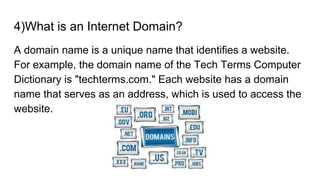 4)What is an Internet Domain?
A domain name is a unique name that identifies a website.
For example, the domain name of the Tech Terms Computer
Dictionary is "techterms.com." Each website has a domain
name that serves as an address, which is used to access the
website.
 