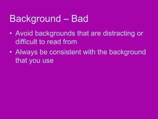 Background – Bad
• Avoid backgrounds that are distracting or
  difficult to read from
• Always be consistent with the background
  that you use
 
