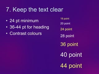 7. Keep the text clear
                         18 point
• 24 pt minimum
                         20 point
• 36-44 pt for heading   24 point
• Contrast colours
                         28 point

                         36 point

                         40 point
                         44 point
 