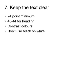 7. Keep the text clear
•   24 point minimum
•   40-44 for heading
•   Contrast colours
•   Don’t use black on white
 
