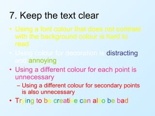 7. Keep the text clear
• Using a font colour that does not contrast
  with the background colour is hard to
  read
• Using colour for decoration is distracting
  and annoying.
• Using a different colour for each point is
  unnecessary
  – Using a different colour for secondary points
    is also unnecessary
• Trying to be creative can also be bad
 