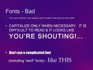 Fonts - Bad
•   If you use a small font, your audience won’t be able to read what you have written



• CAPITALIZE ONLY WHEN NECESSARY. IT IS
  DIFFICULT TO READ & IT LOOKS LIKE
    YOU’RE SHOUTING!…

• Don’t use a complicated font

    (including “serif” fonts) - like                             THIS
 