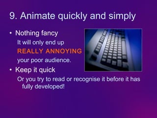 9. Animate quickly and simply
• Nothing fancy
  It will only end up
  REALLY ANNOYING
  your poor audience.
• Keep it quick
  Or you try to read or recognise it before it has
   fully developed!
 