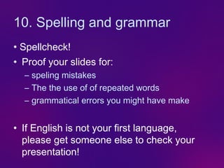 10. Spelling and grammar
• Spellcheck!
• Proof your slides for:
  – speling mistakes
  – The the use of of repeated words
  – grammatical errors you might have make


• If English is not your first language,
  please get someone else to check your
  presentation!
 