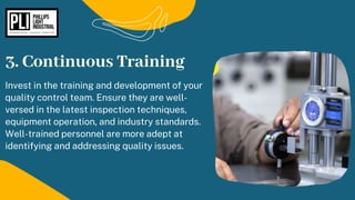 Invest in the training and development of your
quality control team. Ensure they are well-
versed in the latest inspection techniques,
equipment operation, and industry standards.
Well-trained personnel are more adept at
identifying and addressing quality issues.
3. Continuous Training
 