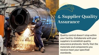 4. Supplier Quality
Assurance
Quality control doesn't stop within
your facility. Collaborate with your
suppliers to establish quality
assurance protocols. Verify that the
materials and components you
receive meet your specified
standards.
 