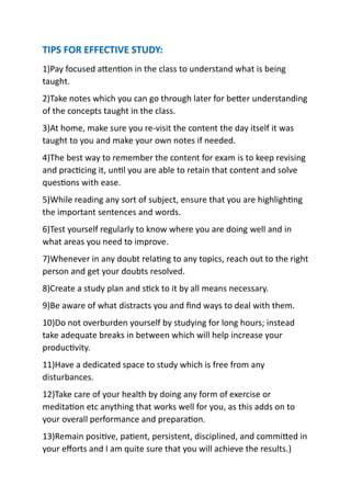 TIPS FOR EFFECTIVE STUDY:
1)Pay focused attention in the class to understand what is being
taught.
2)Take notes which you can go through later for better understanding
of the concepts taught in the class.
3)At home, make sure you re-visit the content the day itself it was
taught to you and make your own notes if needed.
4)The best way to remember the content for exam is to keep revising
and practicing it, until you are able to retain that content and solve
questions with ease.
5)While reading any sort of subject, ensure that you are highlighting
the important sentences and words.
6)Test yourself regularly to know where you are doing well and in
what areas you need to improve.
7)Whenever in any doubt relating to any topics, reach out to the right
person and get your doubts resolved.
8)Create a study plan and stick to it by all means necessary.
9)Be aware of what distracts you and find ways to deal with them.
10)Do not overburden yourself by studying for long hours; instead
take adequate breaks in between which will help increase your
productivity.
11)Have a dedicated space to study which is free from any
disturbances.
12)Take care of your health by doing any form of exercise or
meditation etc anything that works well for you, as this adds on to
your overall performance and preparation.
13)Remain positive, patient, persistent, disciplined, and committed in
your efforts and I am quite sure that you will achieve the results.)
 