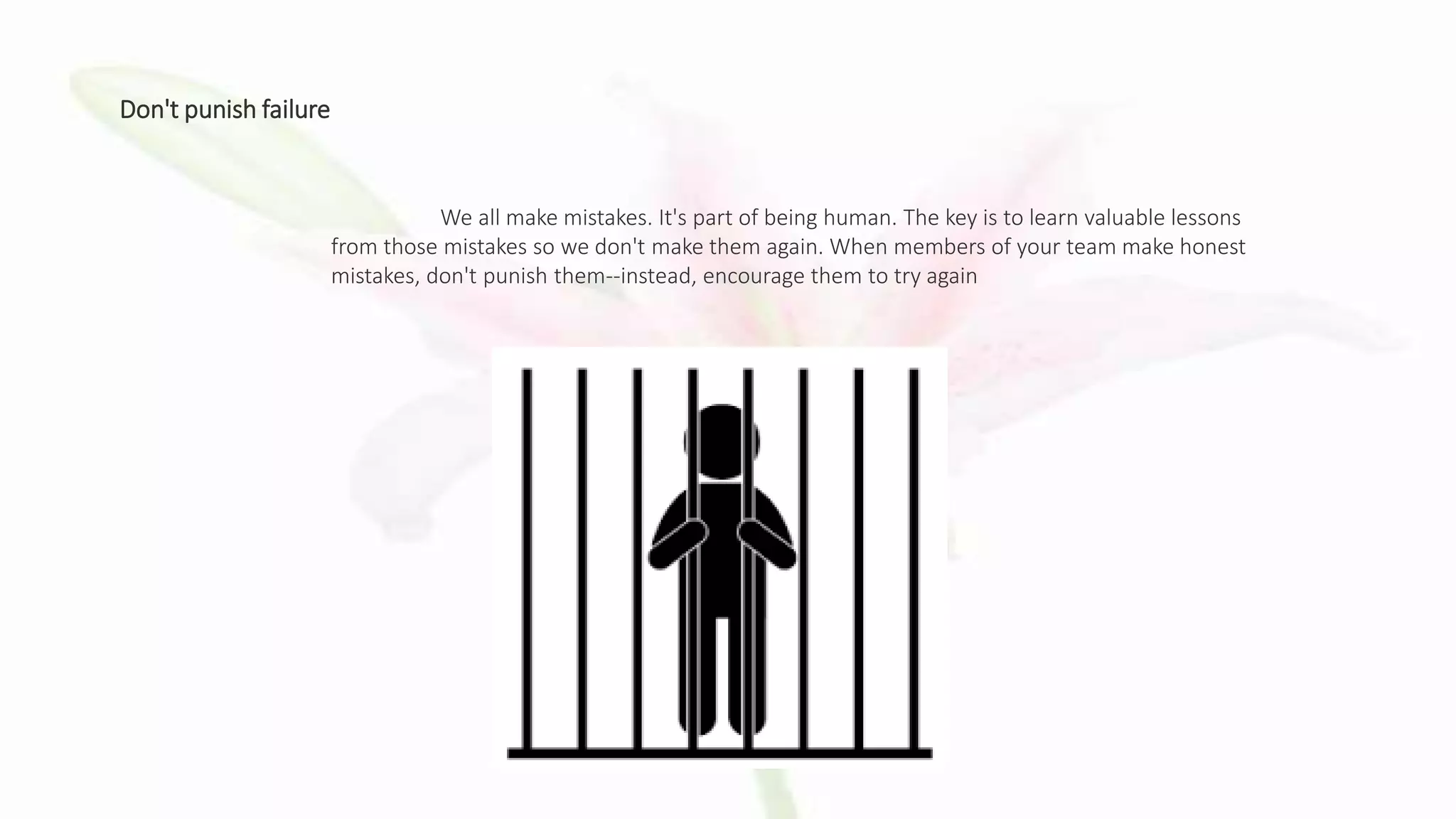 Don't punish failure
We all make mistakes. It's part of being human. The key is to learn valuable lessons
from those mistakes so we don't make them again. When members of your team make honest
mistakes, don't punish them--instead, encourage them to try again
 