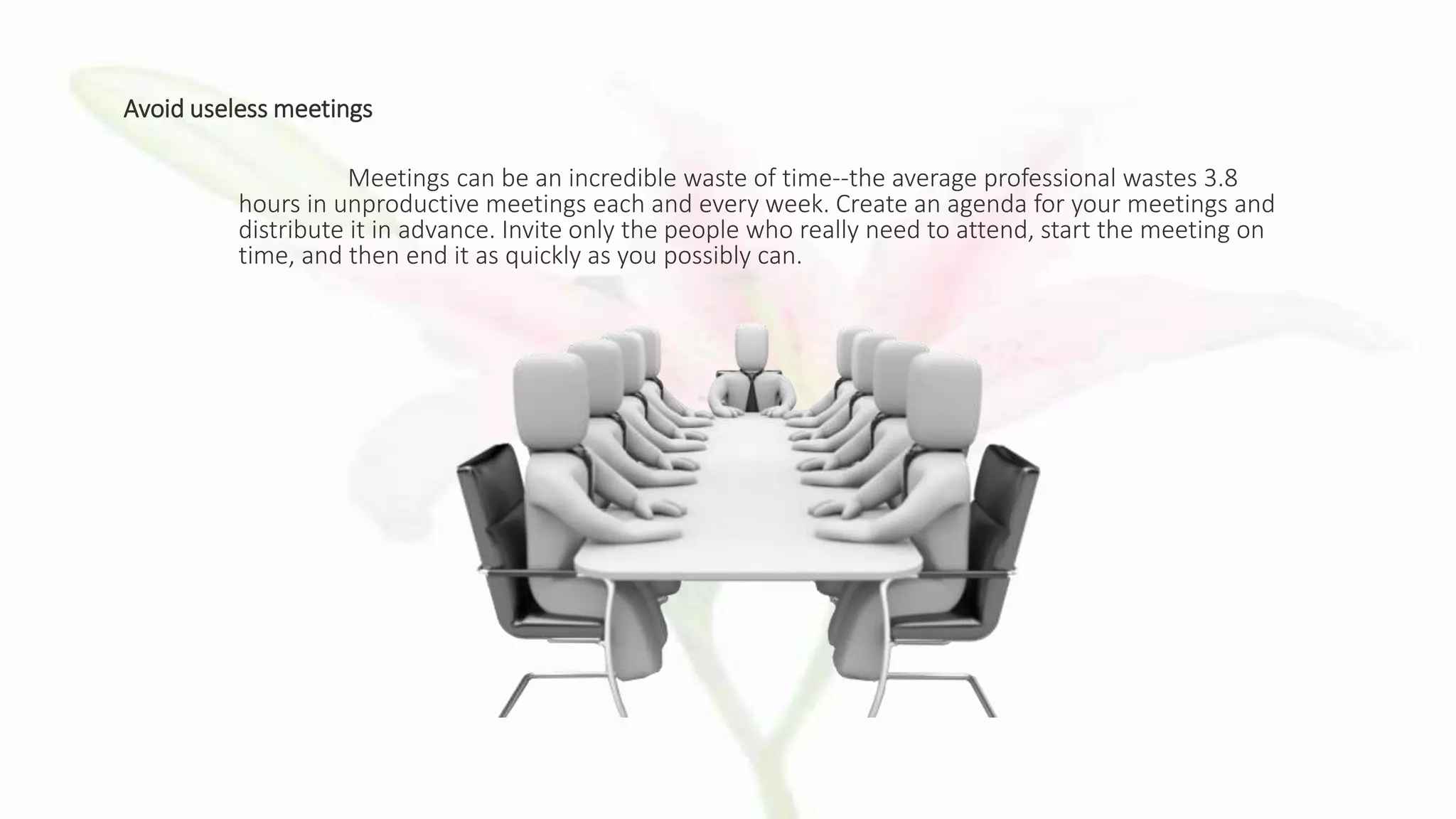 Avoid useless meetings
Meetings can be an incredible waste of time--the average professional wastes 3.8
hours in unproductive meetings each and every week. Create an agenda for your meetings and
distribute it in advance. Invite only the people who really need to attend, start the meeting on
time, and then end it as quickly as you possibly can.
 