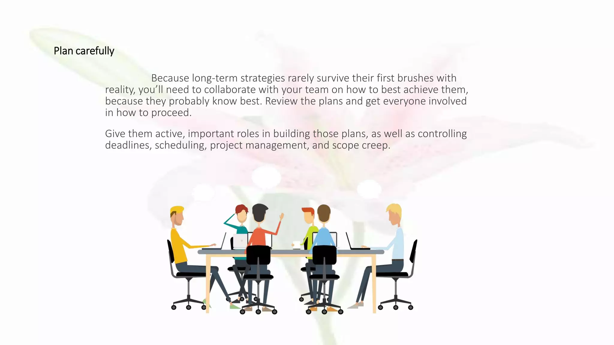 Plan carefully
Because long-term strategies rarely survive their first brushes with
reality, you’ll need to collaborate with your team on how to best achieve them,
because they probably know best. Review the plans and get everyone involved
in how to proceed.
Give them active, important roles in building those plans, as well as controlling
deadlines, scheduling, project management, and scope creep.
 