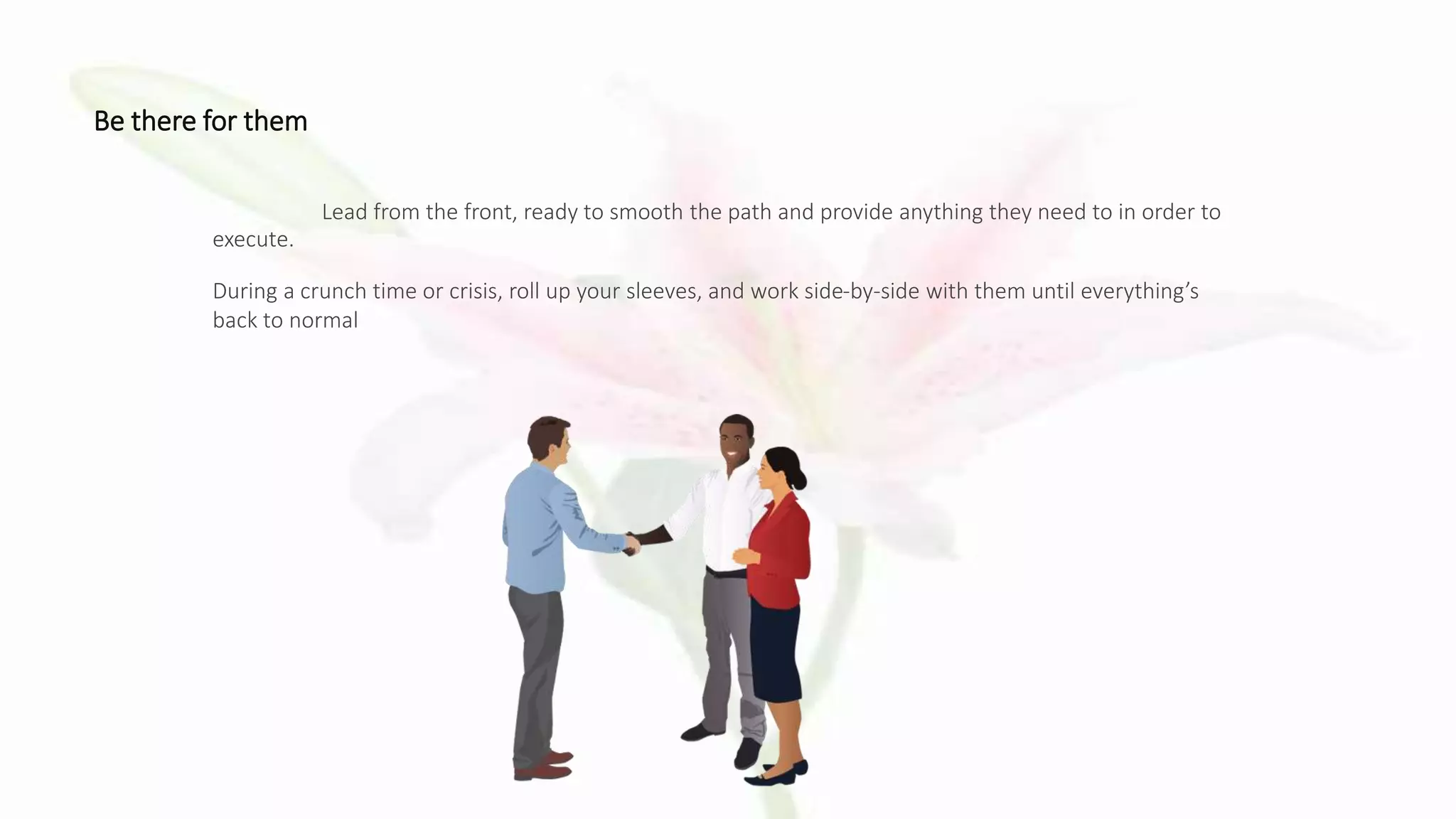 Be there for them
Lead from the front, ready to smooth the path and provide anything they need to in order to
execute.
During a crunch time or crisis, roll up your sleeves, and work side-by-side with them until everything’s
back to normal
 