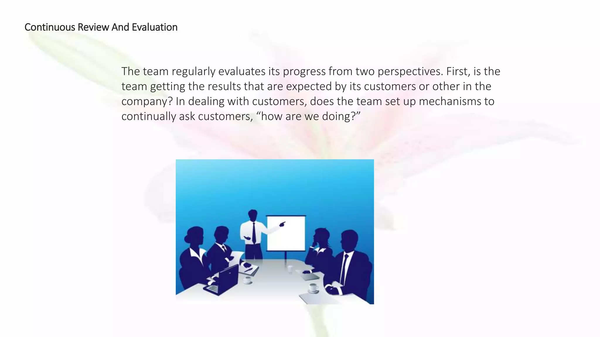 Continuous Review And Evaluation
The team regularly evaluates its progress from two perspectives. First, is the
team getting the results that are expected by its customers or other in the
company? In dealing with customers, does the team set up mechanisms to
continually ask customers, “how are we doing?”
 