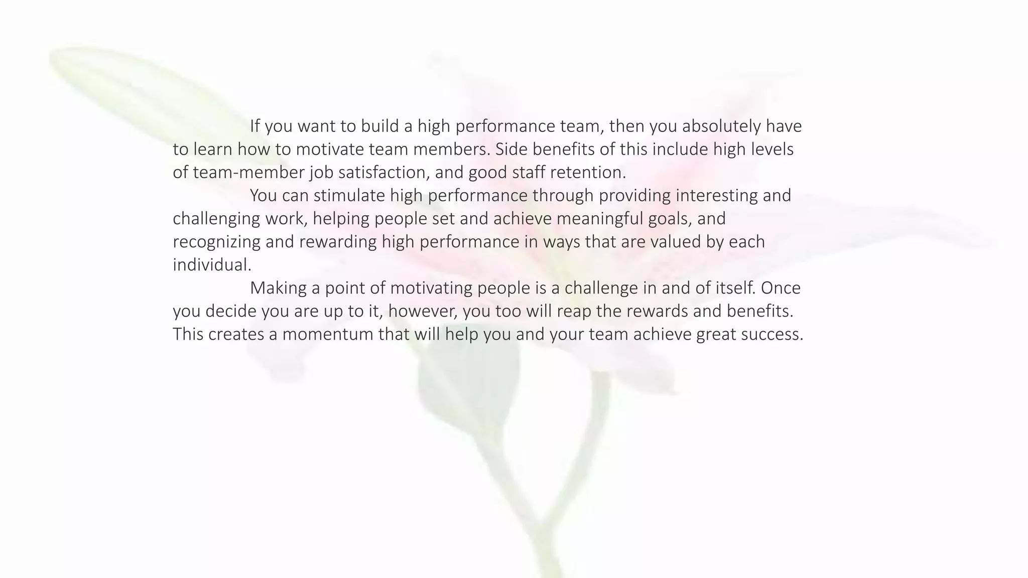 If you want to build a high performance team, then you absolutely have
to learn how to motivate team members. Side benefits of this include high levels
of team-member job satisfaction, and good staff retention.
You can stimulate high performance through providing interesting and
challenging work, helping people set and achieve meaningful goals, and
recognizing and rewarding high performance in ways that are valued by each
individual.
Making a point of motivating people is a challenge in and of itself. Once
you decide you are up to it, however, you too will reap the rewards and benefits.
This creates a momentum that will help you and your team achieve great success.
 