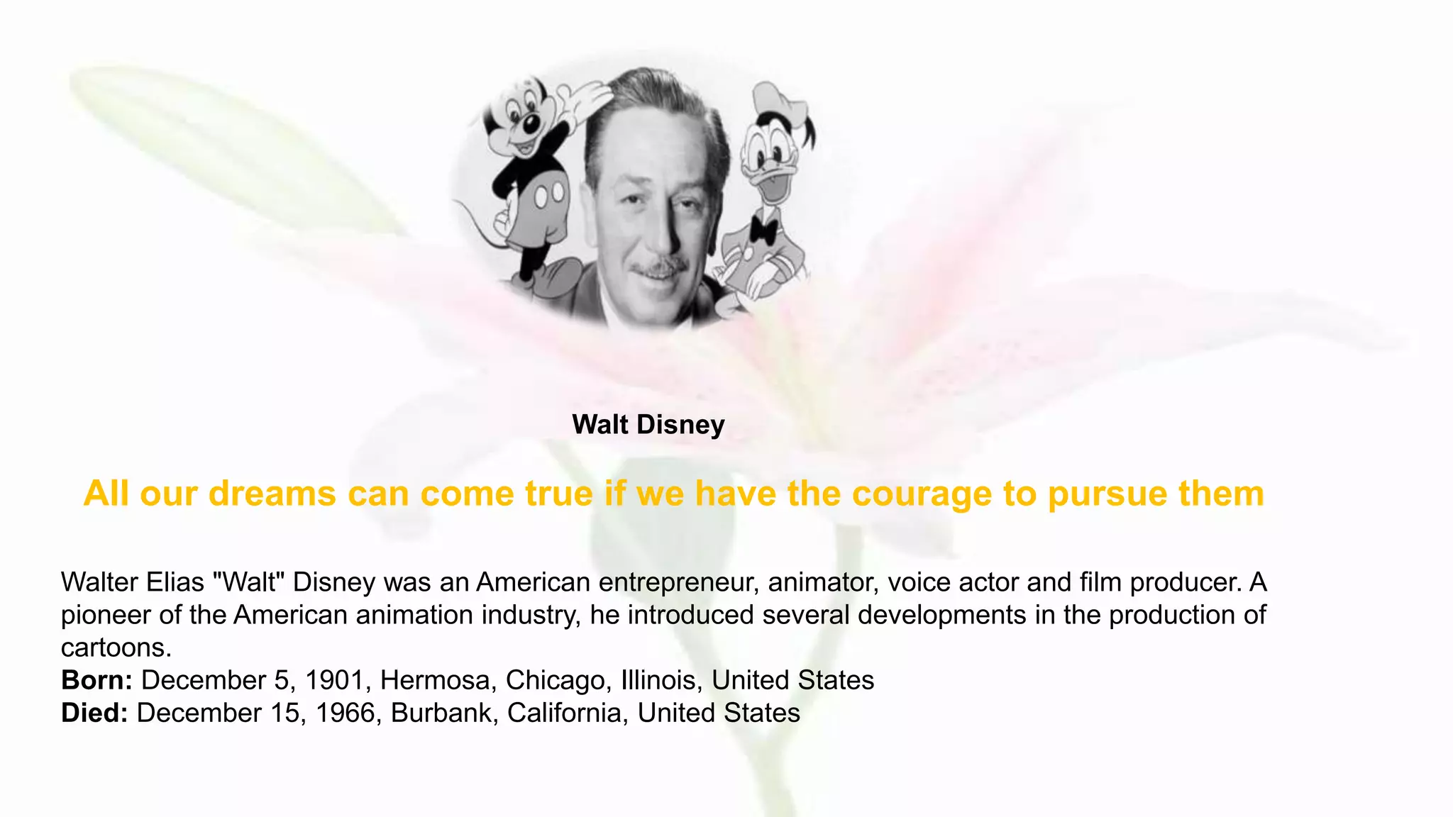 All our dreams can come true if we have the courage to pursue them
Walt Disney
Walter Elias "Walt" Disney was an American entrepreneur, animator, voice actor and film producer. A
pioneer of the American animation industry, he introduced several developments in the production of
cartoons.
Born: December 5, 1901, Hermosa, Chicago, Illinois, United States
Died: December 15, 1966, Burbank, California, United States
 