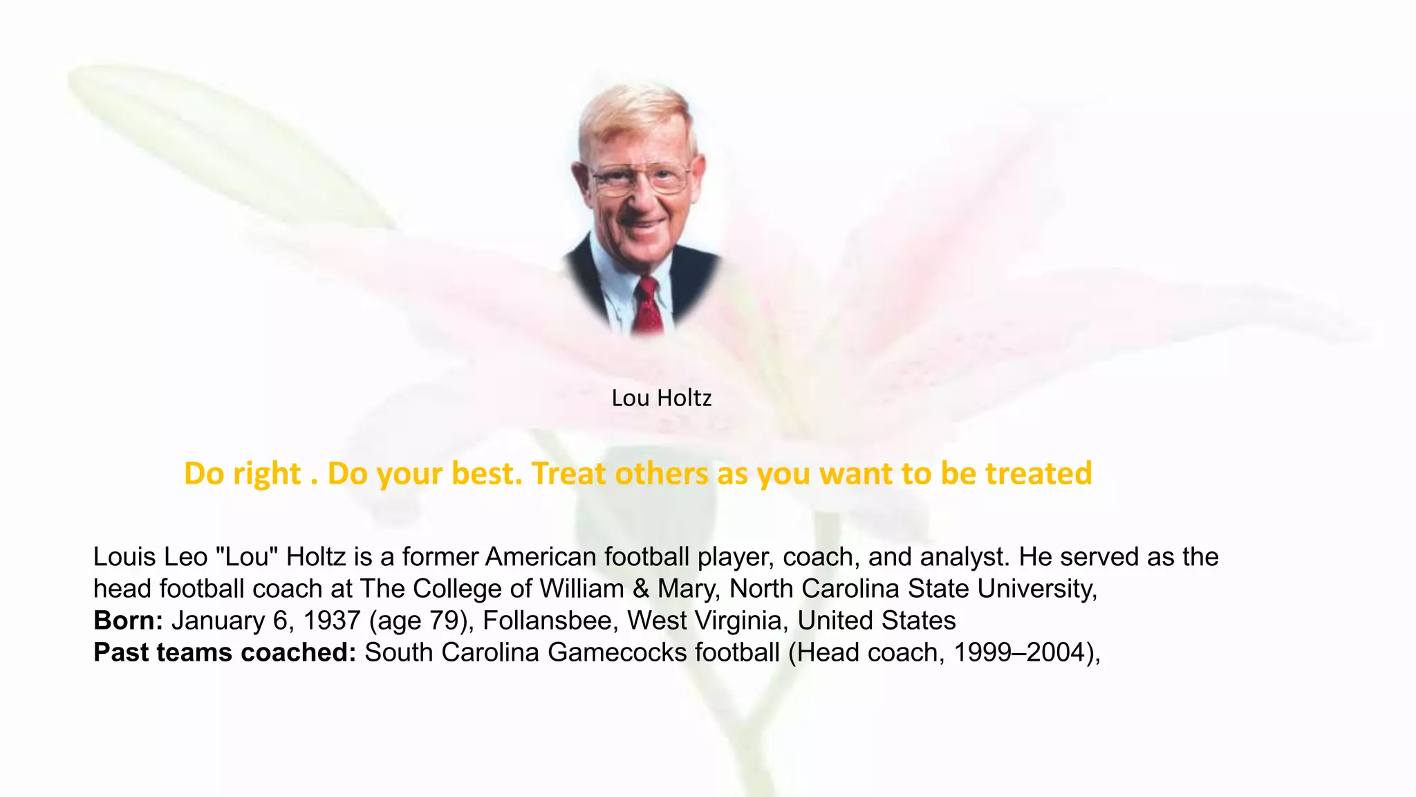 Do right . Do your best. Treat others as you want to be treated
Lou Holtz
Louis Leo "Lou" Holtz is a former American football player, coach, and analyst. He served as the
head football coach at The College of William & Mary, North Carolina State University,
Born: January 6, 1937 (age 79), Follansbee, West Virginia, United States
Past teams coached: South Carolina Gamecocks football (Head coach, 1999–2004),
 