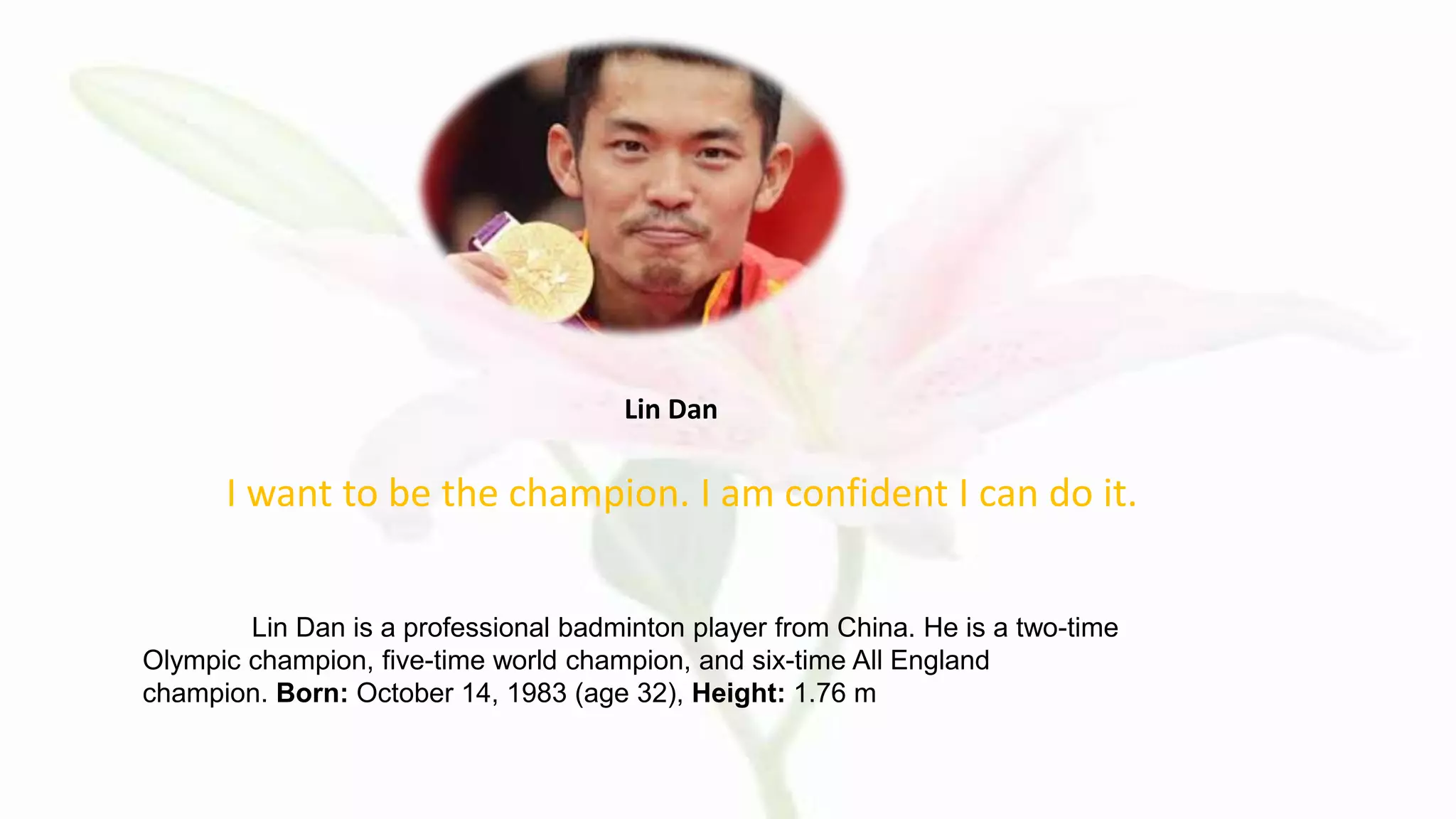 I want to be the champion. I am confident I can do it.
Lin Dan
Lin Dan is a professional badminton player from China. He is a two-time
Olympic champion, five-time world champion, and six-time All England
champion. Born: October 14, 1983 (age 32), Height: 1.76 m
 