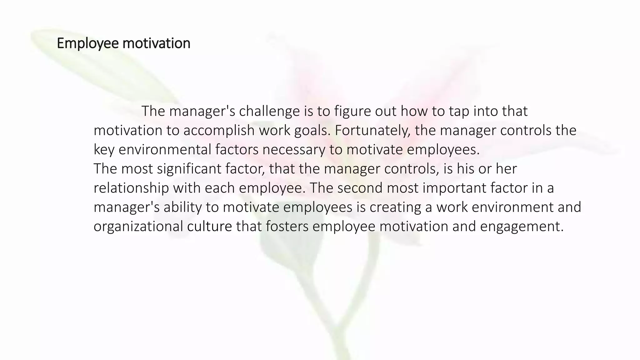 The manager's challenge is to figure out how to tap into that
motivation to accomplish work goals. Fortunately, the manager controls the
key environmental factors necessary to motivate employees.
The most significant factor, that the manager controls, is his or her
relationship with each employee. The second most important factor in a
manager's ability to motivate employees is creating a work environment and
organizational culture that fosters employee motivation and engagement.
Employee motivation
 