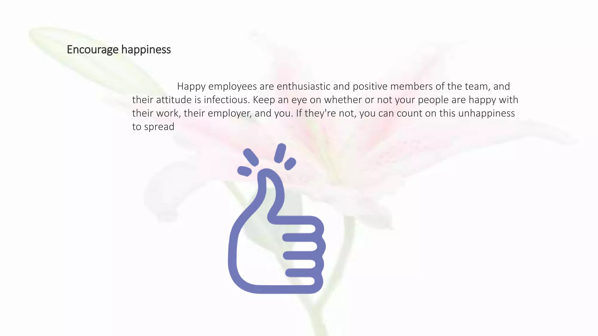 Encourage happiness
Happy employees are enthusiastic and positive members of the team, and
their attitude is infectious. Keep an eye on whether or not your people are happy with
their work, their employer, and you. If they're not, you can count on this unhappiness
to spread
 