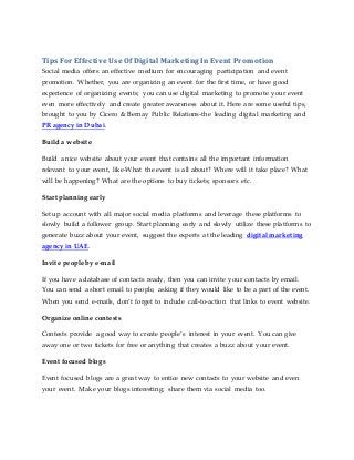 Tips For Effective Use Of Digital Marketing In Event Promotion
Social media offers an effective medium for encouraging participation and event
promotion. Whether, you are organizing an event for the first time, or have good
experience of organizing events; you can use digital marketing to promote your event
even more effectively and create greater awareness about it. Here are some useful tips,
brought to you by Cicero & Bernay Public Relations-the leading digital marketing and
PR agency in Dubai.
Build a website
Build a nice website about your event that contains all the important information
relevant to your event, like-What the event is all about? Where will it take place? What
will be happening? What are the options to buy tickets; sponsors etc.
Start planning early
Set up account with all major social media platforms and leverage these platforms to
slowly build a follower group. Start planning early and slowly utilize these platforms to
generate buzz about your event, suggest the experts at the leading digital marketing
agency in UAE.
Invite people by e-mail
If you have a database of contacts ready, then you can invite your contacts by email.
You can send a short email to people, asking if they would like to be a part of the event.
When you send e-mails, don’t forget to include call-to-action that links to event website.
Organize online contests
Contests provide a good way to create people’s interest in your event. You can give
away one or two tickets for free or anything that creates a buzz about your event.
Event focused blogs
Event focused blogs are a great way to entice new contacts to your website and even
your event. Make your blogs interesting; share them via social media too.
 