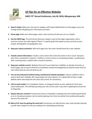 10 Tips for an Effective Website
SWCS 73rd
Annual Conference, July 30, 2018, Albuquerque, NM
1. Keep it simple. Make your site easy to navigate, with clearly labeled tabs to as few pages as you can
manage while still getting your information out there.
2. Home page: Make your Home page a clean, clear summary of who you are as a chapter.
3. Use the SWCS logo. This will call out that your chapter is part of the larger organization, with a
common mission, but with regional “flavor” or specific goals that speak to issues common to your
chapter demographic and geographic area.
4. Keep your layout consistent. With each page click, the visitor should know this is your website.
5. Include contact information. Include a call to action that invites the visitor to be in touch. Everyone
who visits is a potential “customer,” whether a current, future or reinstating member, a professional
with a training need, a student with a research question…
6. Keep your website current. Websites that aren’t up-to-date lose credibility. A calendar of events, or
Events page, and an easy-to-find link to newsletters stored chronologically can help the visitor find out
more about who you are and what you do.
7. You can be professional without being a professional website developer. Choose a platform that is
easy to work with. (Weebly, Wix, Squarespace are some options.) It’s a good idea to have a single
website admin who keeps the site clean and current, for consistency.
8. Link to social media. Put a Facebook, Twitter, or Instagram button on your website to link to your
social media posts. This will help you keep your site current, even if you aren’t updating the actual site
as frequently.
9. Always edit your content! A second set of eyes is invaluable in spotting even the smallest grammatical
error or missed punctuation, not to mention glaring errors that can detract from professional quality
and turn the visitor off.
10. Most of all- have fun getting the word out! Use pictures can help tell your story. And consider teaming
up with other chapters to link your websites for networking and sharing.
 