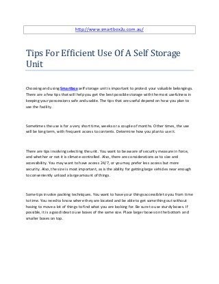 http://www.smartbox2u.com.au/




Tips For Efficient Use Of A Self Storage
Unit

Choosing and using Smartbox self storage unit is important to protect your valuable belongings.
There are a few tips that will help you get the best possible storage with the most usefulness in
keeping your possessions safe and usable. The tips that are useful depend on how you plan to
use the facility.



Sometimes the use is for a very short time, weeks or a couple of months. Other times, the use
will be long term, with frequent access to contents. Determine how you plan to use it.



There are tips involving selecting the unit. You want to be aware of security measure in force,
and whether or not it is climate-controlled. Also, there are considerations as to size and
accessibility. You may want to have access 24/7, or you may prefer less access but more
security. Also, the size is most important, as is the ability for getting large vehicles near enough
to conveniently unload a large amount of things.



Some tips involve packing techniques. You want to have your things accessible to you from time
to time. You need to know where they are located and be able to get something out without
having to move a lot of things to find what you are looking for. Be sure to use sturdy boxes. If
possible, it is a good idea to use boxes of the same size. Place larger boxes on the bottom and
smaller boxes on top.
 