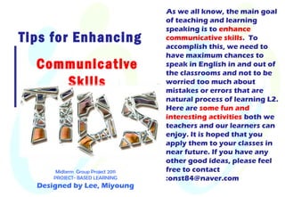 Tips for Enhancing
Communicative
Skills
As we all know, the main goal
of teaching and learning
speaking is to enhance
communicative skills. To
accomplish this, we need to
have maximum chances to
speak in English in and out of
the classrooms and not to be
worried too much about
mistakes or errors that are
natural process of learning L2.
Here are some fun and
interesting activities both we
teachers and our learners can
enjoy. It is hoped that you
apply them to your classes in
near future. If you have any
other good ideas, please feel
free to contact
:onst84@naver.com
Midterm Group Project 2011
PROJECT- BASED LEARNING
Designed by Lee, Miyoung
 
