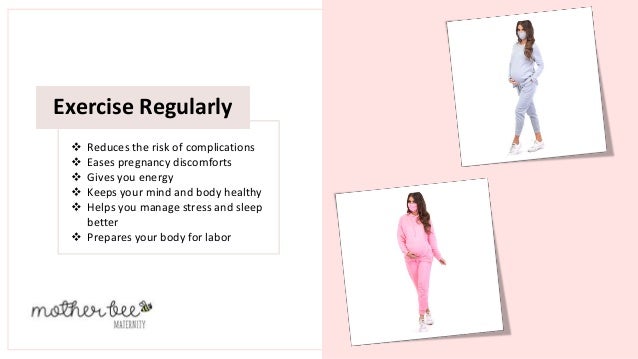 Exercise Regularly
 Reduces the risk of complications
 Eases pregnancy discomforts
 Gives you energy
 Keeps your mind and body healthy
 Helps you manage stress and sleep
better
 Prepares your body for labor
 