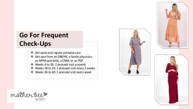  Get early and regular prenatal care
 Get care from an OBGYN, a family physician,
an MFM specialist, a CNM, or an FNP
 Weeks 4 to 28: 1 prenatal visit a month
 Weeks 28 to 36: 1 prenatal visit every 2 weeks
 Weeks 36 to 40: 1 prenatal visit every week
Go For Frequent
Check-Ups
 