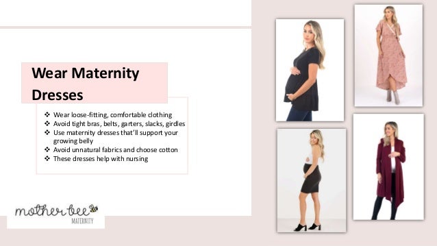  Wear loose-fitting, comfortable clothing
 Avoid tight bras, belts, garters, slacks, girdles
 Use maternity dresses that’ll support your
growing belly
 Avoid unnatural fabrics and choose cotton
 These dresses help with nursing
Wear Maternity
Dresses
 
